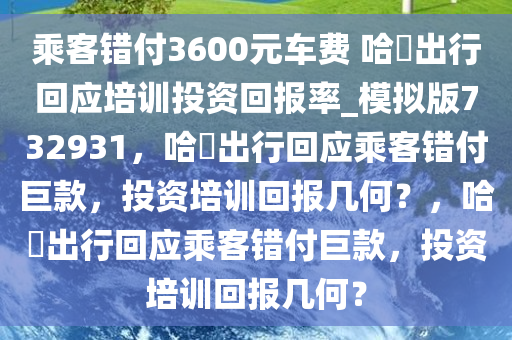 乘客错付3600元车费 哈啰出行回应培训投资回报率_模拟版732931，哈啰出行回应乘客错付巨款，投资培训回报几何？，哈啰出行回应乘客错付巨款，投资培训回报几何？