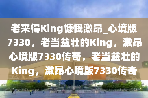 老来得King慷慨激昂_心境版7330，老当益壮的King，激昂心境版7330传奇，老当益壮的King，激昂心境版7330传奇