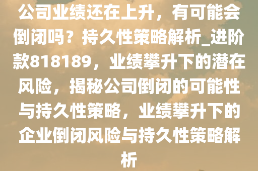 公司业绩还在上升，有可能会倒闭吗？持久性策略解析_进阶款818189，业绩攀升下的潜在风险，揭秘公司倒闭的可能性与持久性策略，业绩攀升下的企业倒闭风险与持久性策略解析