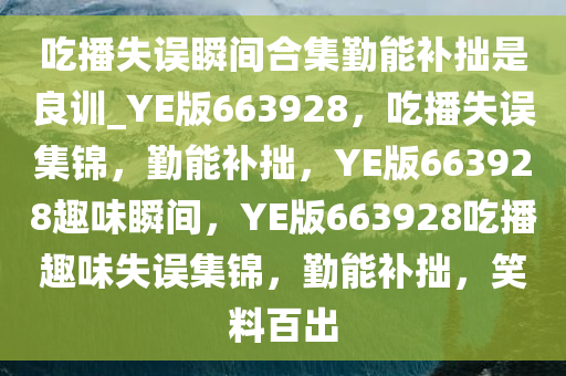 吃播失误瞬间合集勤能补拙是良训_YE版663928，吃播失误集锦，勤能补拙，YE版663928趣味瞬间，YE版663928吃播趣味失误集锦，勤能补拙，笑料百出