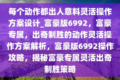 每个动作都出人意料灵活操作方案设计_富豪版6992，富豪专属，出奇制胜的动作灵活操作方案解析，富豪版6992操作攻略，揭秘富豪专属灵活出奇制胜策略