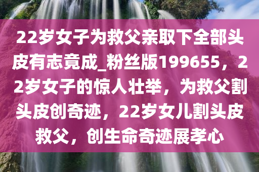 22岁女子为救父亲取下全部头皮有志竟成_粉丝版199655，22岁女子的惊人壮举，为救父割头皮创奇迹，22岁女儿割头皮救父，创生命奇迹展孝心