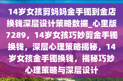 14岁女孩剪妈妈金手镯到金店换钱深层设计策略数据_心里版7289，14岁女孩巧妙剪金手镯换钱，深层心理策略揭秘，14岁女孩金手镯换钱，揭秘巧妙心理策略与深层设计