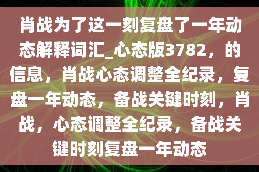 肖战为了这一刻复盘了一年动态解释词汇_心态版3782，的信息，肖战心态调整全纪录，复盘一年动态，备战关键时刻，肖战，心态调整全纪录，备战关键时刻复盘一年动态