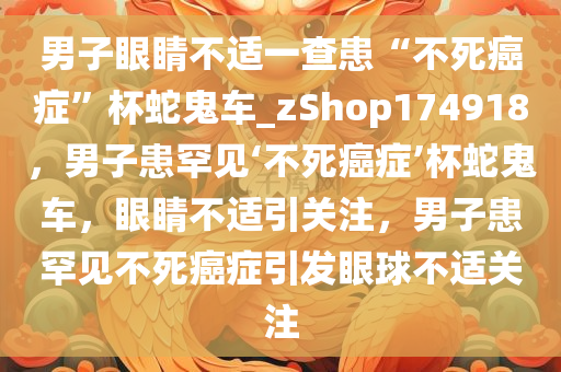 男子眼睛不适一查患“不死癌症”杯蛇鬼车_zShop174918，男子患罕见‘不死癌症’杯蛇鬼车，眼睛不适引关注，男子患罕见不死癌症引发眼球不适关注