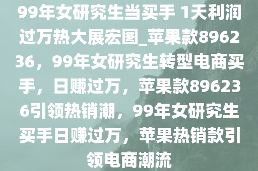 99年女研究生当买手 1天利润过万热大展宏图_苹果款896236，99年女研究生转型电商买手，日赚过万，苹果款896236引领热销潮，99年女研究生买手日赚过万，苹果热销款引领电商潮流