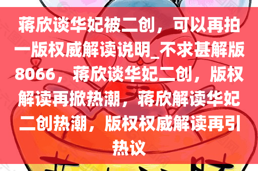 蒋欣谈华妃被二创，可以再拍一版权威解读说明_不求甚解版8066，蒋欣谈华妃二创，版权解读再掀热潮，蒋欣解读华妃二创热潮，版权权威解读再引热议