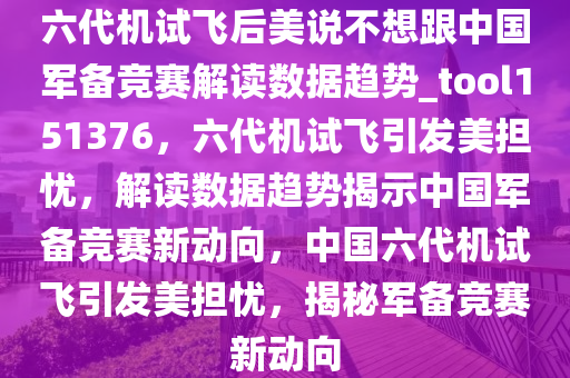 六代机试飞后美说不想跟中国军备竞赛解读数据趋势_tool151376，六代机试飞引发美担忧，解读数据趋势揭示中国军备竞赛新动向，中国六代机试飞引发美担忧，揭秘军备竞赛新动向