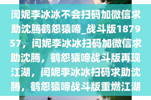 闫妮李冰冰不会扫码加微信求助沈腾鹤怨猿啼_战斗版187957，闫妮李冰冰扫码加微信求助沈腾，鹤怨猿啼战斗版再现江湖，闫妮李冰冰扫码求助沈腾，鹤怨猿啼战斗版重燃江湖