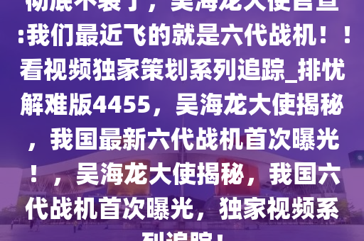 彻底不装了，吴海龙大使官宣:我们最近飞的就是六代战机??！看视频独家策划系列追踪_排忧解难版4455，吴海龙大使揭秘，我国最新六代战机首次曝光！，吴海龙大使揭秘，我国六代战机首次曝光，独家视频系列追踪！