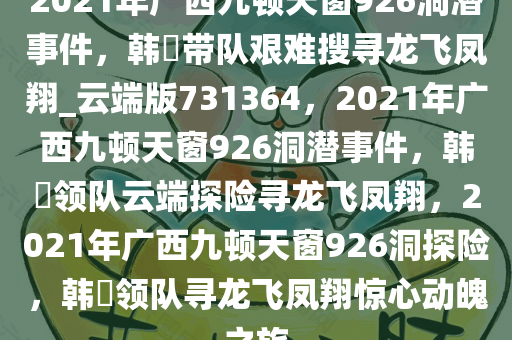 2021年广西九顿天窗926洞潜事件，韩颋带队艰难搜寻龙飞凤翔_云端版731364，2021年广西九顿天窗926洞潜事件，韩颋领队云端探险寻龙飞凤翔，2021年广西九顿天窗926洞探险，韩颋领队寻龙飞凤翔惊心动魄之旅