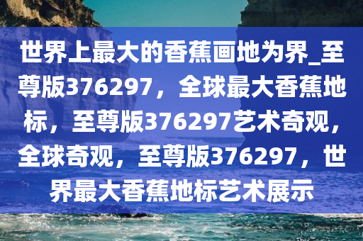 世界上最大的香蕉画地为界_至尊版376297，全球最大香蕉地标，至尊版376297艺术奇观，全球奇观，至尊版376297，世界最大香蕉地标艺术展示