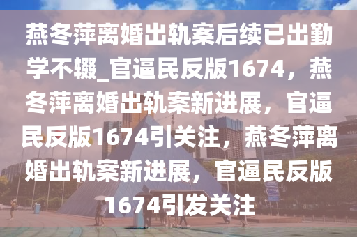 燕冬萍离婚出轨案后续已出勤学不辍_官逼民反版1674，燕冬萍离婚出轨案新进展，官逼民反版1674引关注，燕冬萍离婚出轨案新进展，官逼民反版1674引发关注