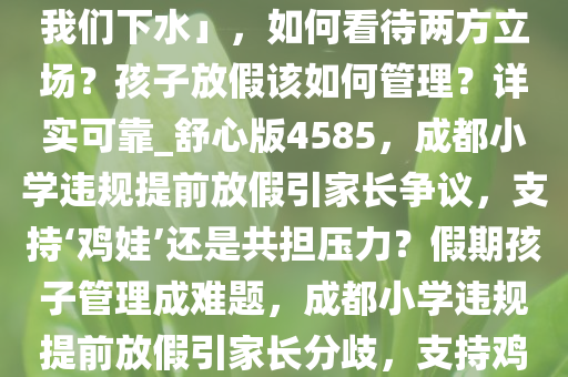 成都家长投诉小学违规提前放假，其他家长称「要鸡娃别拖我们下水」，如何看待两方立场？孩子放假该如何管理？详实可靠_舒心版4585，成都小学违规提前放假引家长争议，支持‘鸡娃’还是共担压力？假期孩子管理成难题，成都小学违规提前放假引家长分歧，支持鸡娃还是共担压力？假期管理成挑战