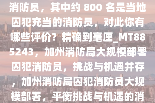 加州消防局部署了约 4700 名消防员，其中约 800 名是当地囚犯充当的消防员，对此你有哪些评价？精确到毫厘_MT885243，加州消防局大规模部署囚犯消防员，挑战与机遇并存，加州消防局囚犯消防员大规模部署，平衡挑战与机遇的消防力量