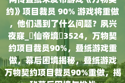 网传叠纸未发布游戏《万物契约》项目裁员 90% 游戏将重做，他们遇到了什么问题？夙兴夜寐_?仙帝境?3524，万物契约项目裁员90%，叠纸游戏重做，幕后困境揭秘，叠纸游戏万物契约项目裁员90%重做，揭秘幕后困境与挑战