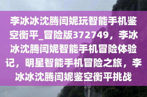 李冰冰沈腾闫妮玩智能手机鉴空衡平_冒险版372749，李冰冰沈腾闫妮智能手机冒险体验记，明星智能手机冒险之旅，李冰冰沈腾闫妮鉴空衡平挑战