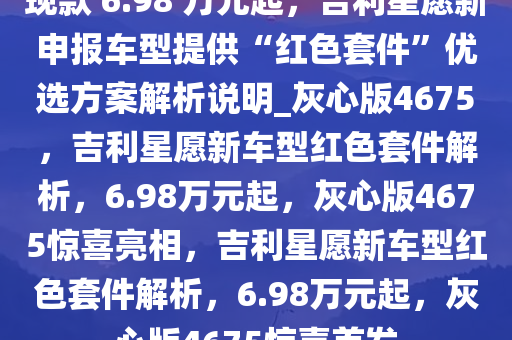 现款 6.98 万元起，吉利星愿新申报车型提供“红色套件”优选方案解析说明_灰心版4675，吉利星愿新车型红色套件解析，6.98万元起，灰心版4675惊喜亮相，吉利星愿新车型红色套件解析，6.98万元起，灰心版4675惊喜首发