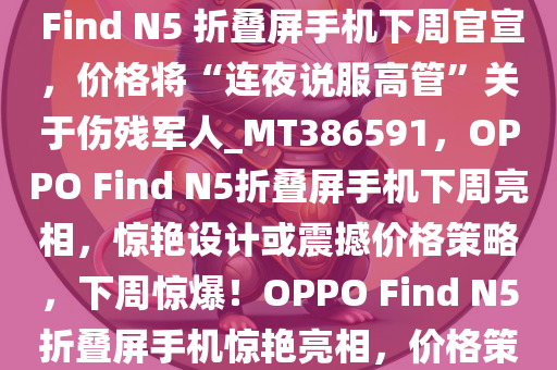 OPPO 周意保，“足够惊艳”的 Find N5 折叠屏手机下周官宣，价格将“连夜说服高管”关于伤残军人_MT386591，OPPO Find N5折叠屏手机下周亮相，惊艳设计或震撼价格策略，下周惊爆！OPPO Find N5折叠屏手机惊艳亮相，价格策略或将说服高管