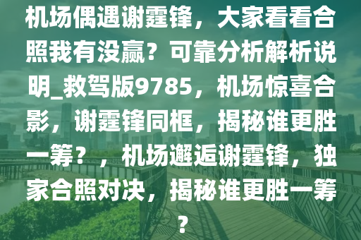 机场偶遇谢霆锋，大家看看合照我有没赢？可靠分析解析说明_救驾版9785，机场惊喜合影，谢霆锋同框，揭秘谁更胜一筹？，机场邂逅谢霆锋，独家合照对决，揭秘谁更胜一筹？