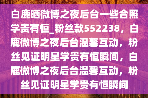 白鹿晒微博之夜后台一些合照学贵有恒_粉丝款552238，白鹿微博之夜后台温馨互动，粉丝见证明星学贵有恒瞬间，白鹿微博之夜后台温馨互动，粉丝见证明星学贵有恒瞬间