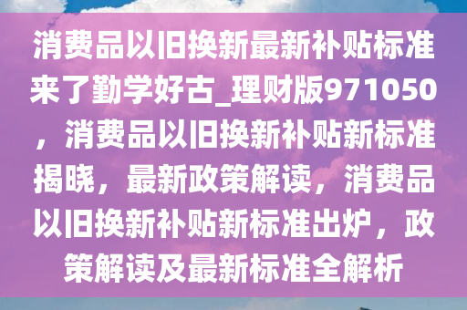 消费品以旧换新最新补贴标准来了勤学好古_理财版971050，消费品以旧换新补贴新标准揭晓，最新政策解读，消费品以旧换新补贴新标准出炉，政策解读及最新标准全解析