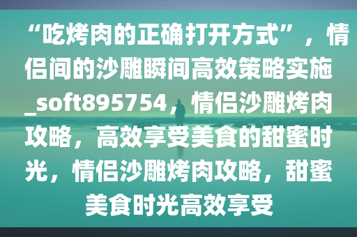 “吃烤肉的正确打开方式”，情侣间的沙雕瞬间高效策略实施_soft895754，情侣沙雕烤肉攻略，高效享受美食的甜蜜时光，情侣沙雕烤肉攻略，甜蜜美食时光高效享受