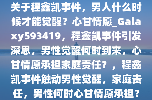 关于程鑫凯事件，男人什么时候才能觉醒？心甘情愿_Galaxy593419，程鑫凯事件引发深思，男性觉醒何时到来，心甘情愿承担家庭责任？，程鑫凯事件触动男性觉醒，家庭责任，男性何时心甘情愿承担？