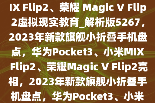 消息称今年确定更新的旗舰小折叠为华为 Pocket3、小米 MIX Flip2、荣耀 Magic V Flip2虚拟现实教育_解析版5267，2023年新款旗舰小折叠手机盘点，华为Pocket3、小米MIX Flip2、荣耀Magic V Flip2亮相，2023年新款旗舰小折叠手机盘点，华为Pocket3、小米MIX Flip2、荣耀Magic V Flip2亮相