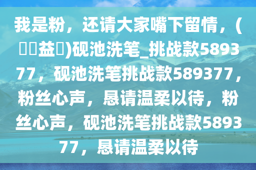 我是粉，还请大家嘴下留情，(??益?)砚池洗笔_挑战款589377，砚池洗笔挑战款589377，粉丝心声，恳请温柔以待，粉丝心声，砚池洗笔挑战款589377，恳请温柔以待