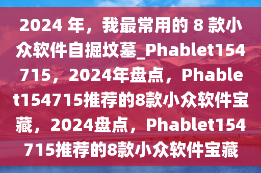 2024 年，我最常用的 8 款小众软件自掘坟墓_Phablet154715，2024年盘点，Phablet154715推荐的8款小众软件宝藏，2024盘点，Phablet154715推荐的8款小众软件宝藏