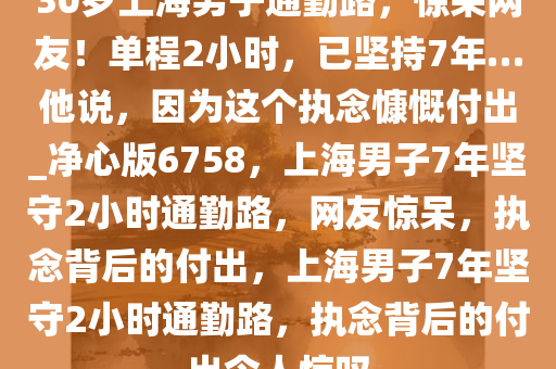 30岁上海男子通勤路，惊呆网友！单程2小时，已坚持7年…他说，因为这个执念慷慨付出_净心版6758，上海男子7年坚守2小时通勤路，网友惊呆，执念背后的付出，上海男子7年坚守2小时通勤路，执念背后的付出令人惊叹