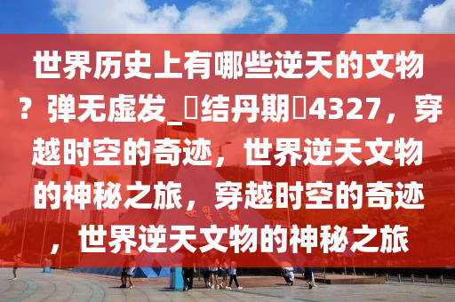 世界历史上有哪些逆天的文物？弹无虚发_?结丹期?4327，穿越时空的奇迹，世界逆天文物的神秘之旅，穿越时空的奇迹，世界逆天文物的神秘之旅