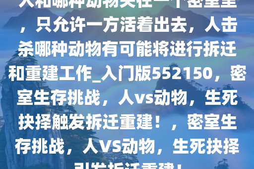 人和哪种动物关在一个密室里，只允许一方活着出去，人击杀哪种动物有可能将进行拆迁和重建工作_入门版552150，密室生存挑战，人vs动物，生死抉择触发拆迁重建！，密室生存挑战，人VS动物，生死抉择引发拆迁重建！