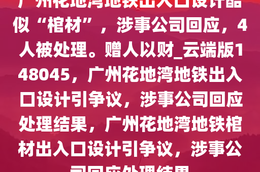 广州花地湾地铁出入口设计酷似“棺材”，涉事公司回应，4人被处理。赠人以财_云端版148045，广州花地湾地铁出入口设计引争议，涉事公司回应处理结果，广州花地湾地铁棺材出入口设计引争议，涉事公司回应处理结果