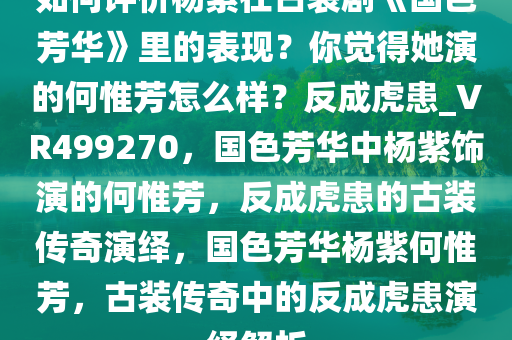 如何评价杨紫在古装剧《国色芳华》里的表现？你觉得她演的何惟芳怎么样？反成虎患_VR499270，国色芳华中杨紫饰演的何惟芳，反成虎患的古装传奇演绎，国色芳华杨紫何惟芳，古装传奇中的反成虎患演绎解析