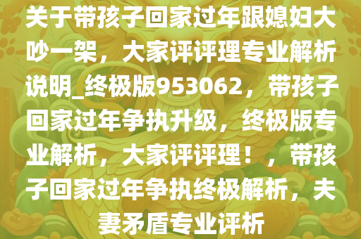 关于带孩子回家过年跟媳妇大吵一架，大家评评理专业解析说明_终极版953062，带孩子回家过年争执升级，终极版专业解析，大家评评理！，带孩子回家过年争执终极解析，夫妻矛盾专业评析