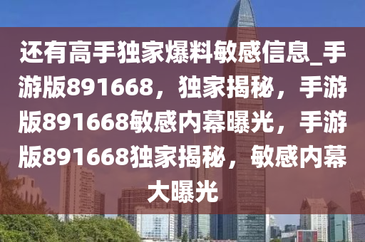 还有高手独家爆料敏感信息_手游版891668，独家揭秘，手游版891668敏感内幕曝光，手游版891668独家揭秘，敏感内幕大曝光