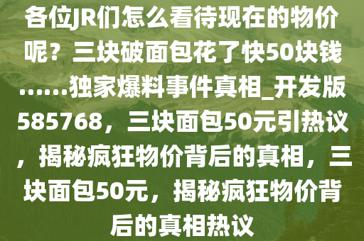 各位JR们怎么看待现在的物价呢？三块破面包花了快50块钱……独家爆料事件真相_开发版585768，三块面包50元引热议，揭秘疯狂物价背后的真相，三块面包50元，揭秘疯狂物价背后的真相热议