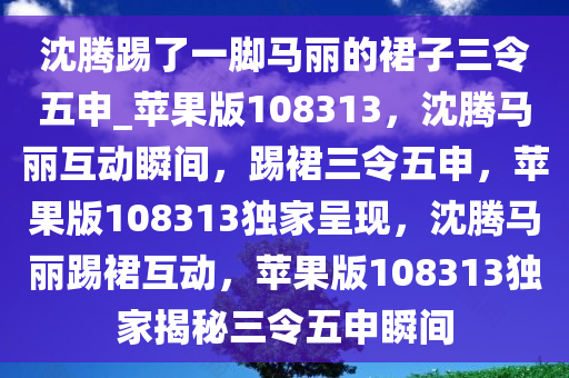 沈腾踢了一脚马丽的裙子三令五申_苹果版108313，沈腾马丽互动瞬间，踢裙三令五申，苹果版108313独家呈现，沈腾马丽踢裙互动，苹果版108313独家揭秘三令五申瞬间