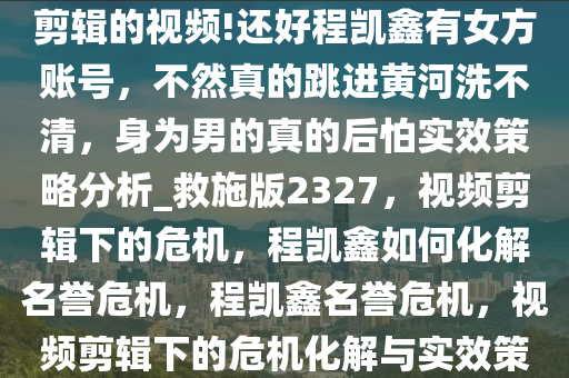 男人毁掉只需要一片小作文和剪辑的视频!还好程凯鑫有女方账号，不然真的跳进黄河洗不清，身为男的真的后怕实效策略分析_救施版2327，视频剪辑下的危机，程凯鑫如何化解名誉危机，程凯鑫名誉危机，视频剪辑下的危机化解与实效策略解析