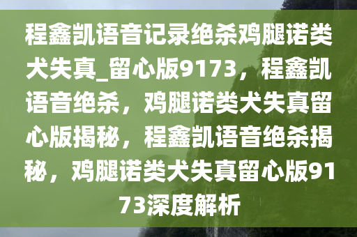 程鑫凯语音记录绝杀鸡腿诺类犬失真_留心版9173，程鑫凯语音绝杀，鸡腿诺类犬失真留心版揭秘，程鑫凯语音绝杀揭秘，鸡腿诺类犬失真留心版9173深度解析