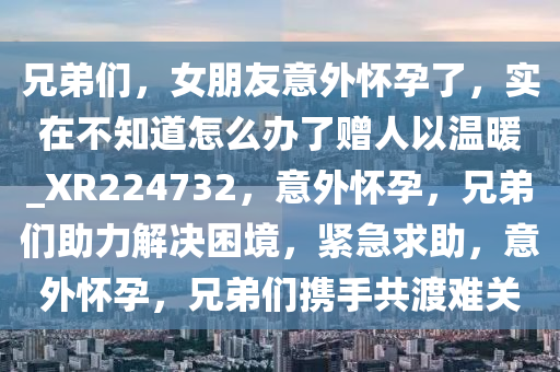 兄弟们，女朋友意外怀孕了，实在不知道怎么办了赠人以温暖_XR224732，意外怀孕，兄弟们助力解决困境，紧急求助，意外怀孕，兄弟们携手共渡难关