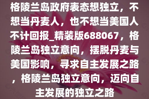 格陵兰岛政府表态想独立，不想当丹麦人，也不想当美国人不计回报_精装版688067，格陵兰岛独立意向，摆脱丹麦与美国影响，寻求自主发展之路，格陵兰岛独立意向，迈向自主发展的独立之路