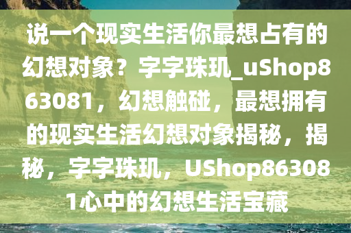 说一个现实生活你最想占有的幻想对象？字字珠玑_uShop863081，幻想触碰，最想拥有的现实生活幻想对象揭秘，揭秘，字字珠玑，UShop863081心中的幻想生活宝藏