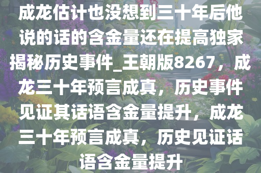 成龙估计也没想到三十年后他说的话的含金量还在提高独家揭秘历史事件_王朝版8267，成龙三十年预言成真，历史事件见证其话语含金量提升，成龙三十年预言成真，历史见证话语含金量提升