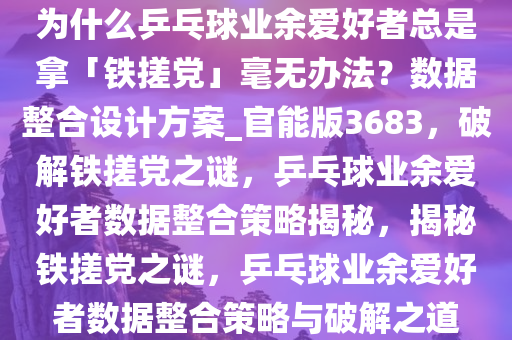 为什么乒乓球业余爱好者总是拿「铁搓党」毫无办法？数据整合设计方案_官能版3683，破解铁搓党之谜，乒乓球业余爱好者数据整合策略揭秘，揭秘铁搓党之谜，乒乓球业余爱好者数据整合策略与破解之道