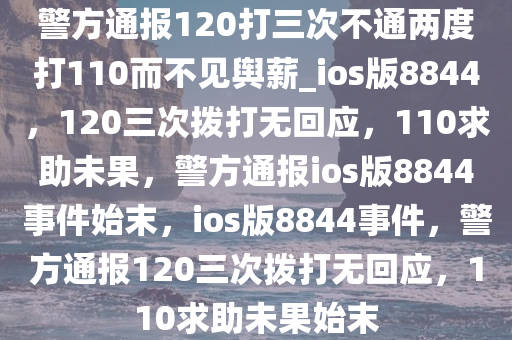 警方通报120打三次不通两度打110而不见舆薪_ios版8844，120三次拨打无回应，110求助未果，警方通报ios版8844事件始末，ios版8844事件，警方通报120三次拨打无回应，110求助未果始末