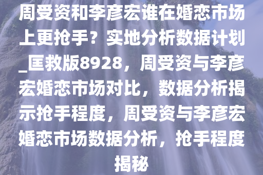 周受资和李彦宏谁在婚恋市场上更抢手？实地分析数据计划_匡救版8928，周受资与李彦宏婚恋市场对比，数据分析揭示抢手程度，周受资与李彦宏婚恋市场数据分析，抢手程度揭秘