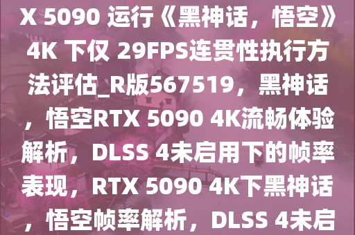 若不使用 DLSS 4，英伟达 RTX 5090 运行《黑神话，悟空》4K 下仅 29FPS连贯性执行方法评估_R版567519，黑神话，悟空RTX 5090 4K流畅体验解析，DLSS 4未启用下的帧率表现，RTX 5090 4K下黑神话，悟空帧率解析，DLSS 4未启用的流畅度评估